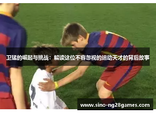 卫猛的崛起与挑战：解读这位不容忽视的运动天才的背后故事