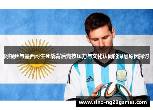 阿根廷与墨西哥生死战背后竞技压力与文化认同的深层原因探讨