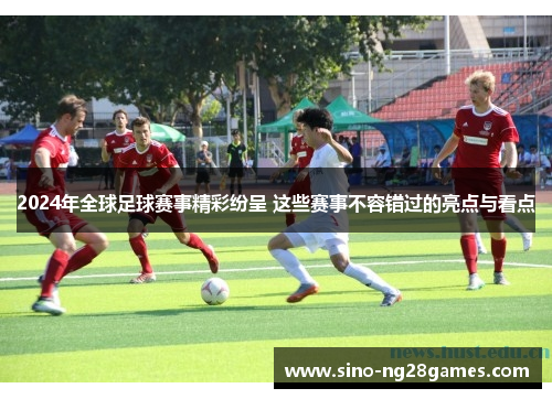 2024年全球足球赛事精彩纷呈 这些赛事不容错过的亮点与看点