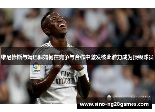 维尼修斯与姆巴佩如何在竞争与合作中激发彼此潜力成为顶级球员