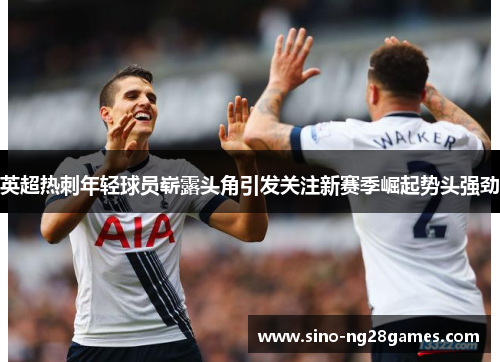英超热刺年轻球员崭露头角引发关注新赛季崛起势头强劲