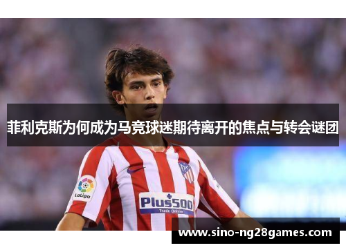 菲利克斯为何成为马竞球迷期待离开的焦点与转会谜团