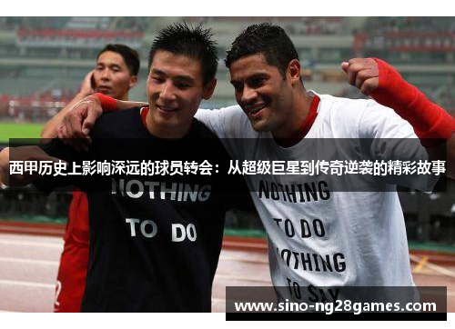西甲历史上影响深远的球员转会：从超级巨星到传奇逆袭的精彩故事