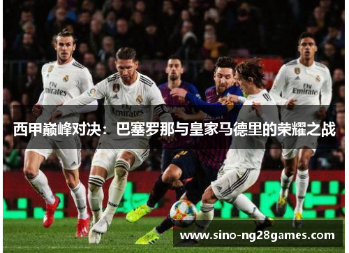 西甲巅峰对决：巴塞罗那与皇家马德里的荣耀之战