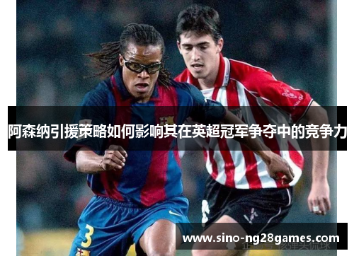 阿森纳引援策略如何影响其在英超冠军争夺中的竞争力