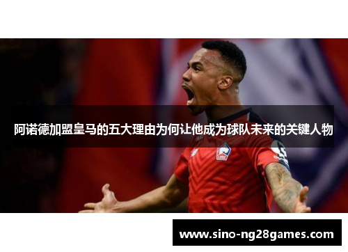 阿诺德加盟皇马的五大理由为何让他成为球队未来的关键人物