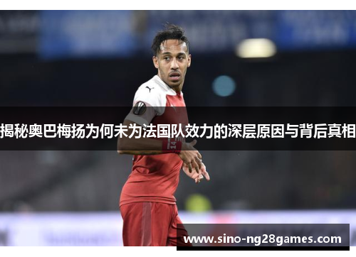 揭秘奥巴梅扬为何未为法国队效力的深层原因与背后真相