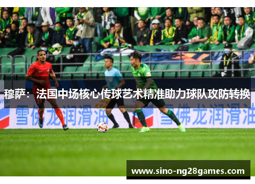 穆萨:法国中场核心传球艺术精准助力球队攻防转换 穆萨:法国中场核心传球艺术精准助力球队攻防转换