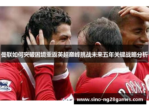 曼联如何突破困境重返英超巅峰挑战未来五年关键战略分析 曼联如何突破困境重返英超巅峰挑战未来五年关键战略分析