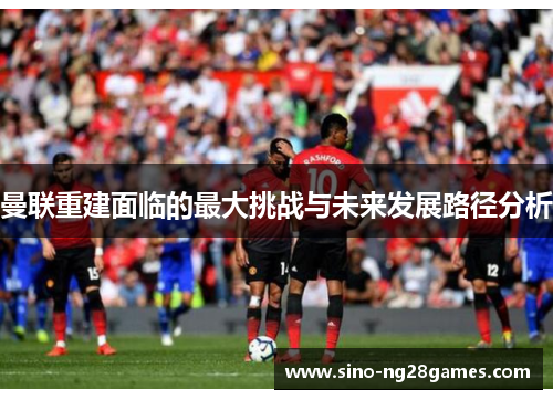 曼联重建面临的最大挑战与未来发展路径分析 曼联重建面临的最大挑战与未来发展路径分析