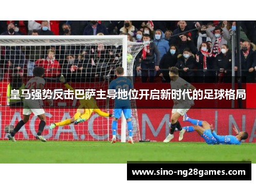 皇马强势反击巴萨主导地位开启新时代的足球格局