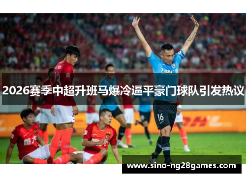 2026赛季中超升班马爆冷逼平豪门球队引发热议