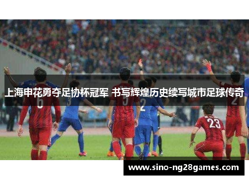 上海申花勇夺足协杯冠军 书写辉煌历史续写城市足球传奇 上海申花勇夺足协杯冠军 书写辉煌历史续写城市足球传奇