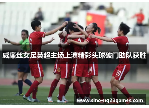 威廉丝女足英超主场上演精彩头球破门助队获胜 威廉丝女足英超主场上演精彩头球破门助队获胜