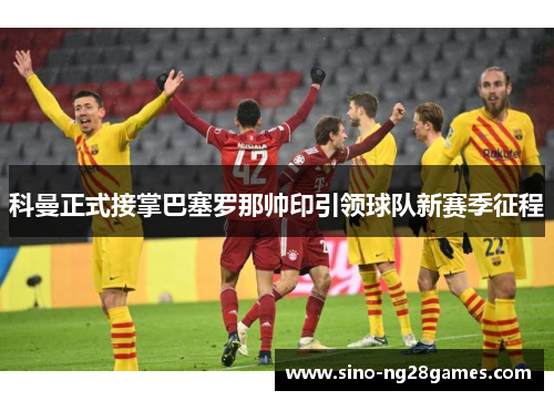 科曼正式接掌巴塞罗那帅印引领球队新赛季征程