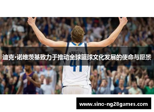 迪克·诺维茨基致力于推动全球篮球文化发展的使命与愿景 迪克·诺维茨基致力于推动全球篮球文化发展的使命与愿景