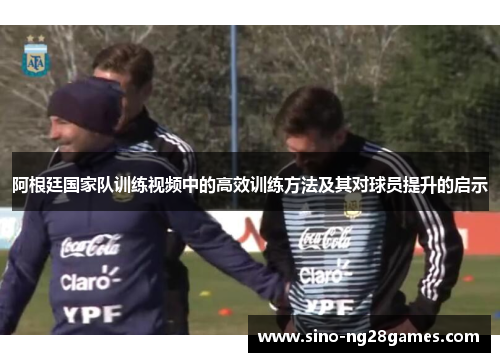阿根廷国家队训练视频中的高效训练方法及其对球员提升的启示 阿根廷国家队训练视频中的高效训练方法及其对球员提升的启示