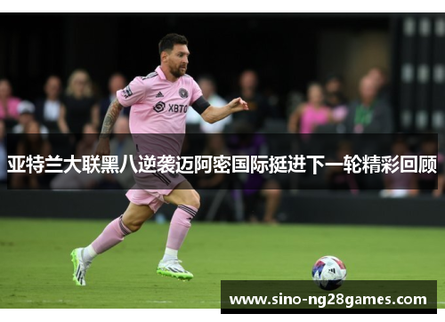 亚特兰大联黑八逆袭迈阿密国际挺进下一轮精彩回顾 亚特兰大联黑八逆袭迈阿密国际挺进下一轮精彩回顾